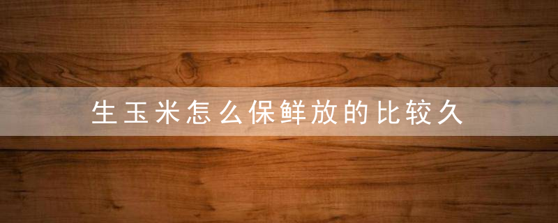 生玉米怎么保鲜放的比较久 生玉米如何保存新鲜时间长